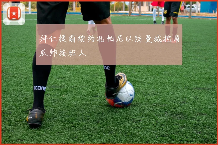 拜仁提前续约孔帕尼以防曼城挖角瓜帅接班人