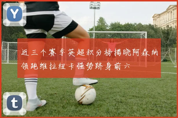 近三个赛季英超积分榜揭晓阿森纳领跑维拉纽卡强势跻身前六
