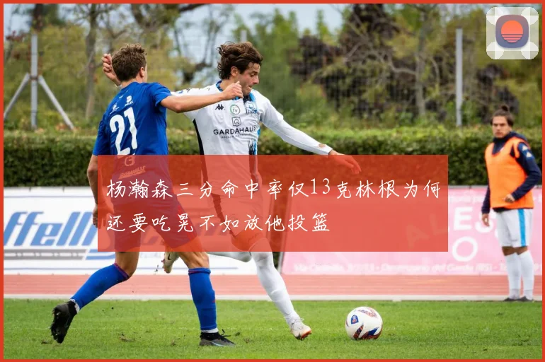杨瀚森三分命中率仅13克林根为何还要吃晃不如放他投篮