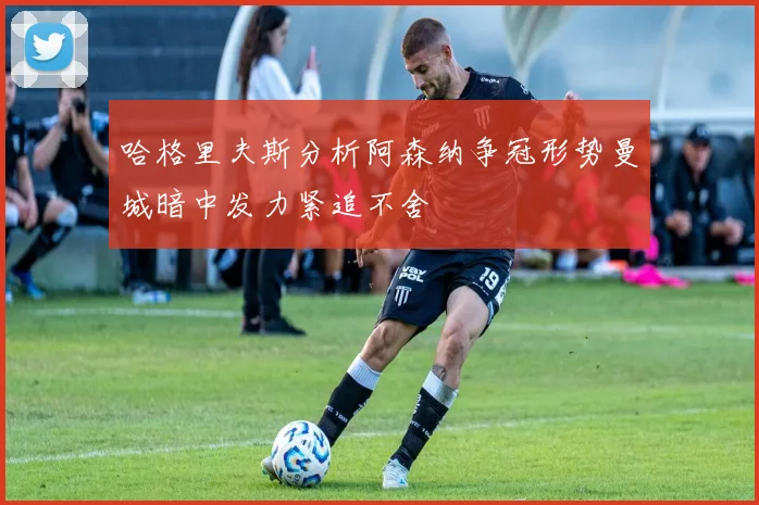 哈格里夫斯分析阿森纳争冠形势曼城暗中发力紧追不舍