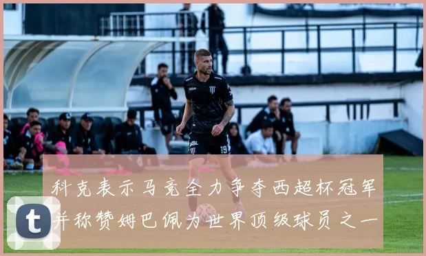 科克表示马竞全力争夺西超杯冠军并称赞姆巴佩为世界顶级球员之一