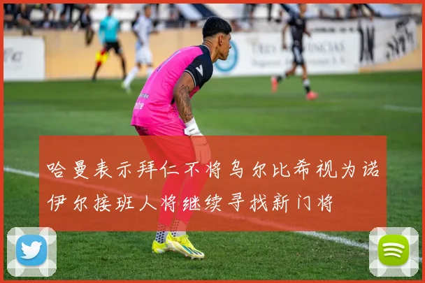 哈曼表示拜仁不将乌尔比希视为诺伊尔接班人将继续寻找新门将
