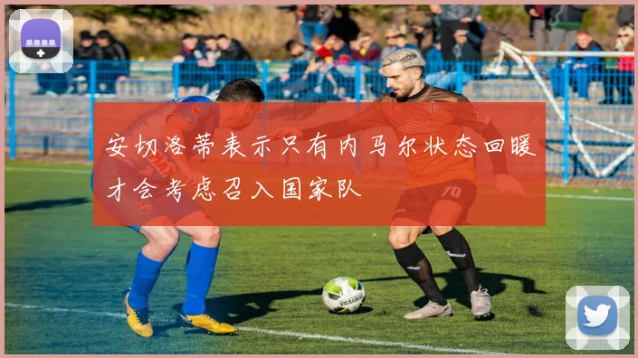 安切洛蒂表示只有内马尔状态回暖才会考虑召入国家队