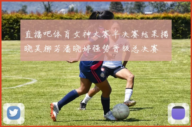 直播吧体育女神大赛半决赛结果揭晓吴柳芳潘晓婷强势晋级总决赛