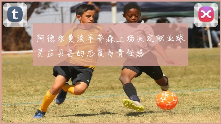阿德尔曼谈辛普森上场决定职业球员应具备的态度与责任感