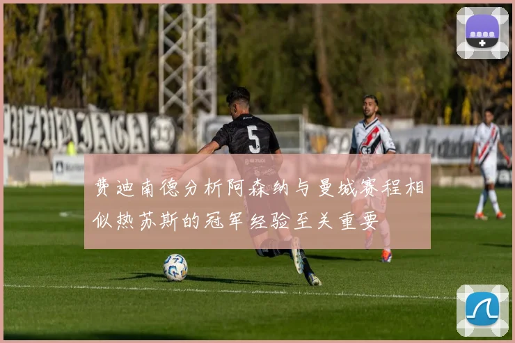 费迪南德分析阿森纳与曼城赛程相似热苏斯的冠军经验至关重要