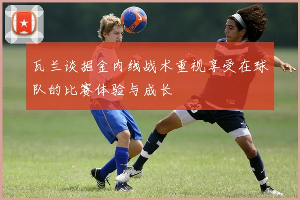 瓦兰谈掘金内线战术重视享受在球队的比赛体验与成长