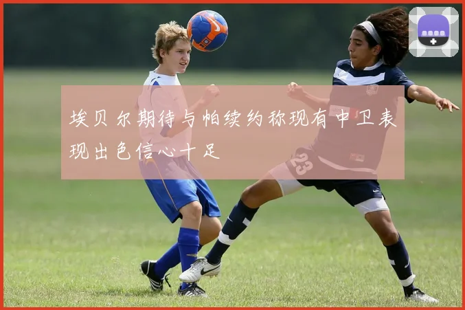 埃贝尔期待与帕续约称现有中卫表现出色信心十足