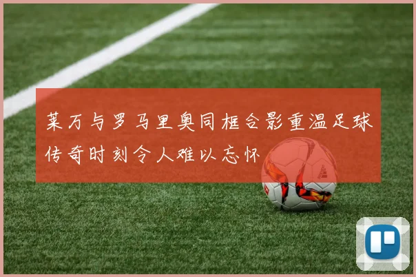 莱万与罗马里奥同框合影重温足球传奇时刻令人难以忘怀