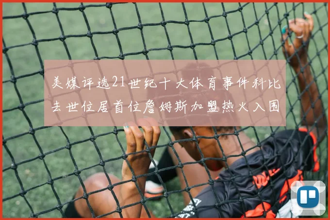 美媒评选21世纪十大体育事件科比去世位居首位詹姆斯加盟热火入围