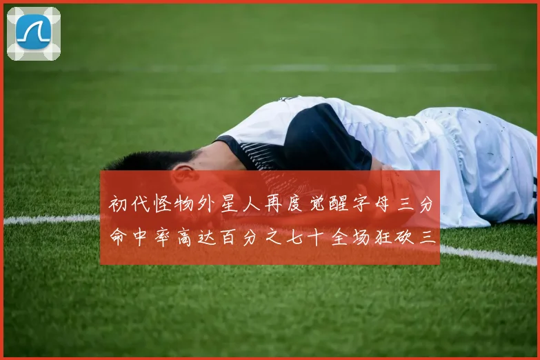 初代怪物外星人再度觉醒字母三分命中率高达百分之七十全场狂砍三十一分二十篮板七助攻
