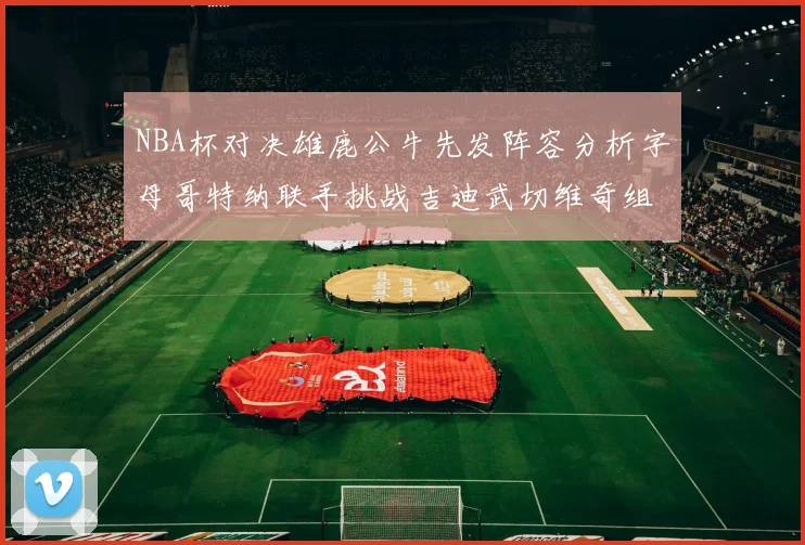 NBA杯对决雄鹿公牛先发阵容分析字母哥特纳联手挑战吉迪武切维奇组合