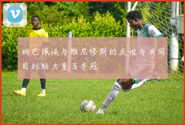 姆巴佩谈与维尼修斯的友谊与共同目标助力皇马夺冠