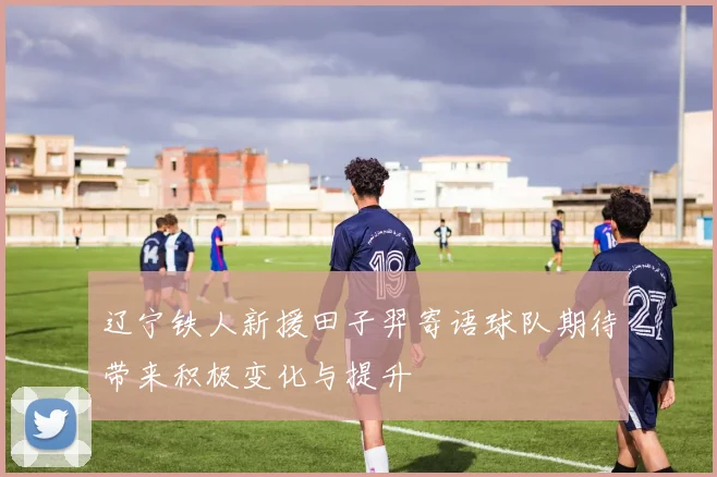 辽宁铁人新援田子羿寄语球队期待带来积极变化与提升
