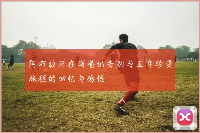 阿布拉汗在海港的告别与五年珍贵旅程的回忆与感悟