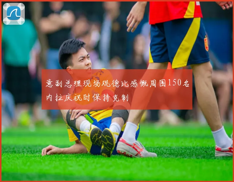意副总理现场观德比感慨周围150名内拉庆祝时保持克制