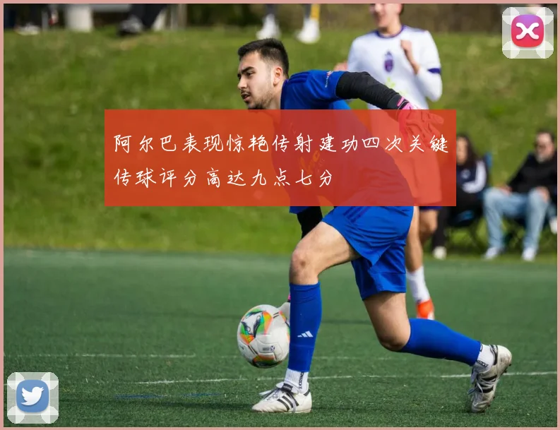 阿尔巴表现惊艳传射建功四次关键传球评分高达九点七分