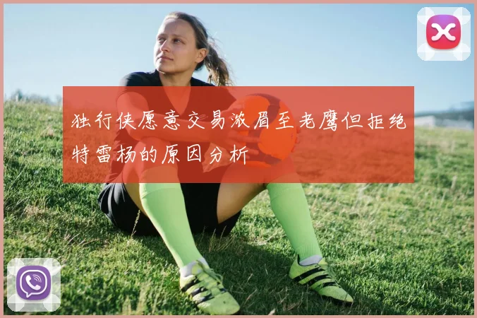 独行侠愿意交易浓眉至老鹰但拒绝特雷杨的原因分析