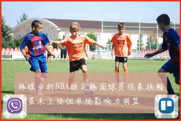 韩媒分析NBA缺乏韩国球员现象杨瀚森虽未上场但市场影响力明显