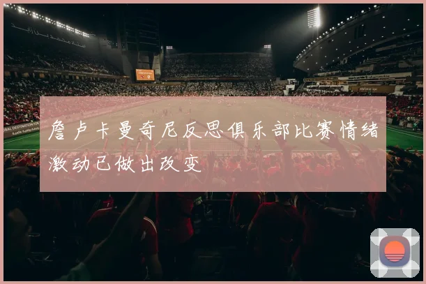 詹卢卡曼奇尼反思俱乐部比赛情绪激动已做出改变