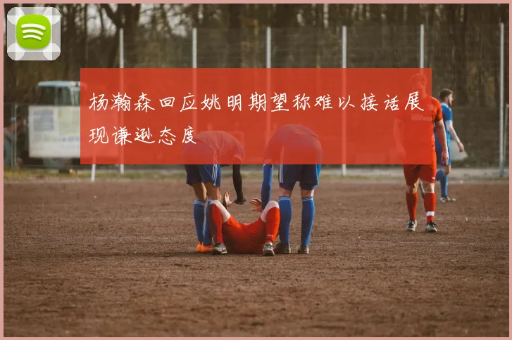 杨瀚森回应姚明期望称难以接话展现谦逊态度