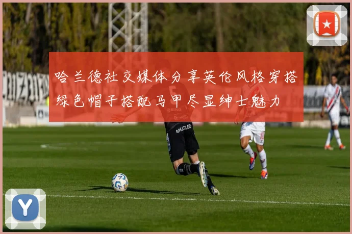 哈兰德社交媒体分享英伦风格穿搭绿色帽子搭配马甲尽显绅士魅力