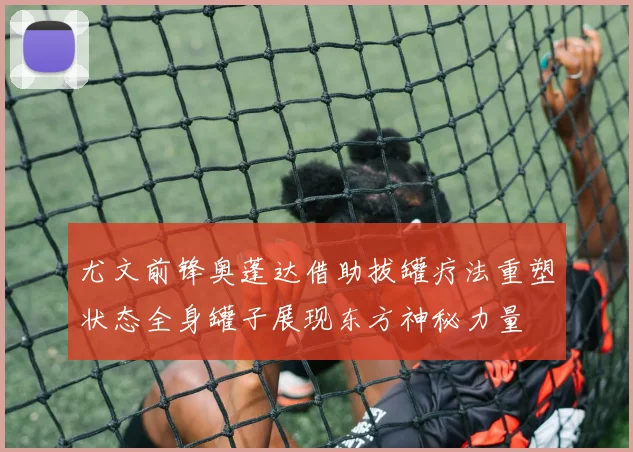 尤文前锋奥蓬达借助拔罐疗法重塑状态全身罐子展现东方神秘力量