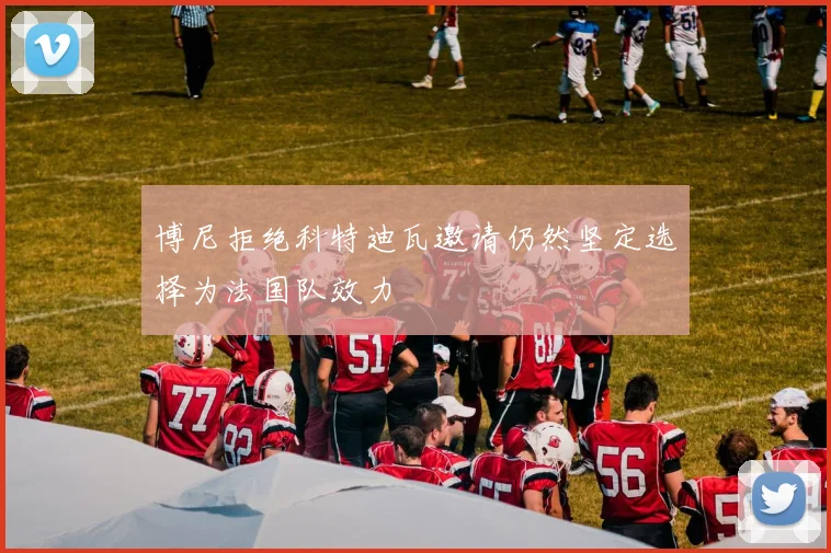 博尼拒绝科特迪瓦邀请仍然坚定选择为法国队效力
