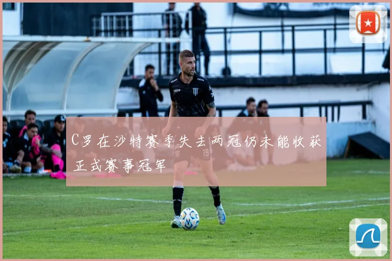 C罗在沙特赛季失去两冠仍未能收获正式赛事冠军