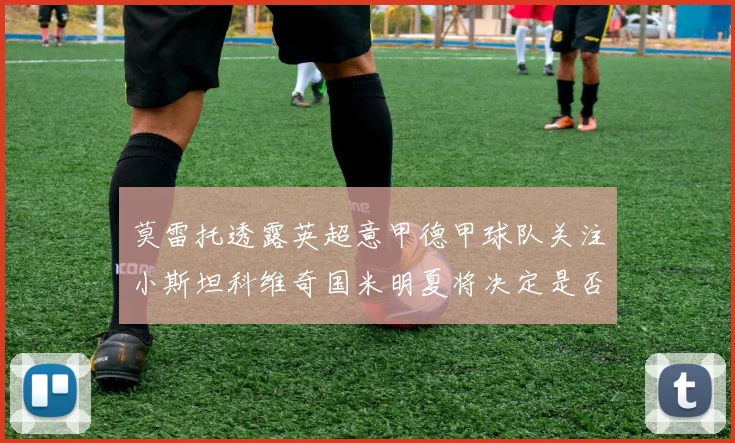 莫雷托透露英超意甲德甲球队关注小斯坦科维奇国米明夏将决定是否回购