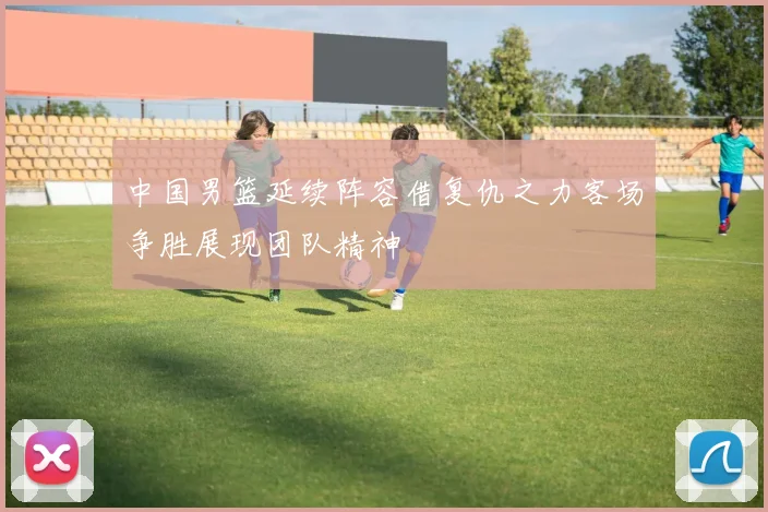 中国男篮延续阵容借复仇之力客场争胜展现团队精神