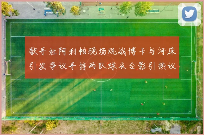 歌手杜阿利帕现场观战博卡与河床引发争议手持两队球衣合影引热议