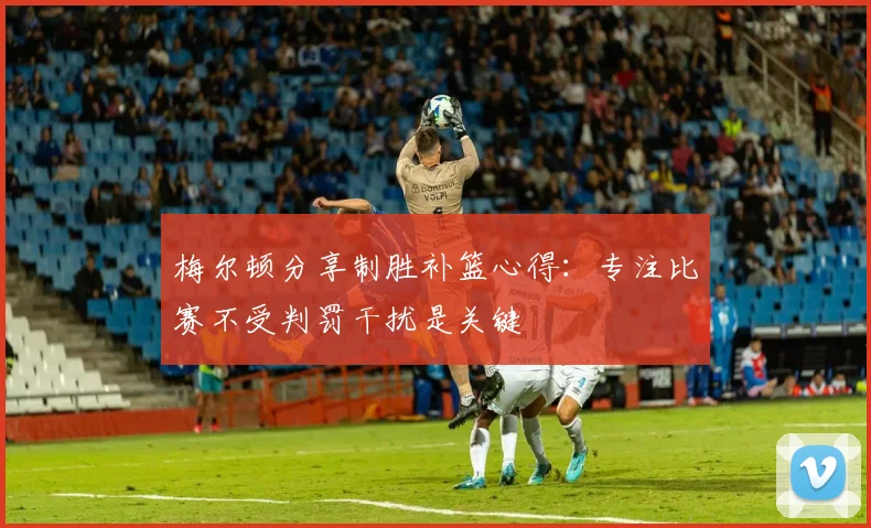 梅尔顿分享制胜补篮心得：专注比赛不受判罚干扰是关键