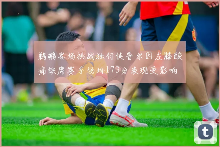 鹈鹕客场挑战独行侠普尔因左膝酸痛缺席赛季场均173分表现受影响