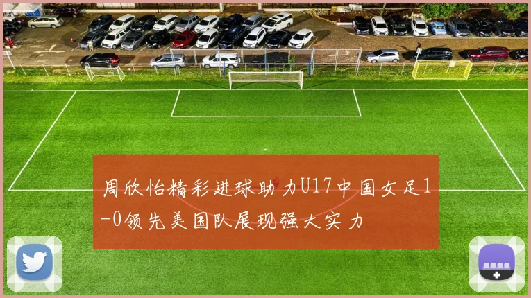 周欣怡精彩进球助力U17中国女足1-0领先美国队展现强大实力