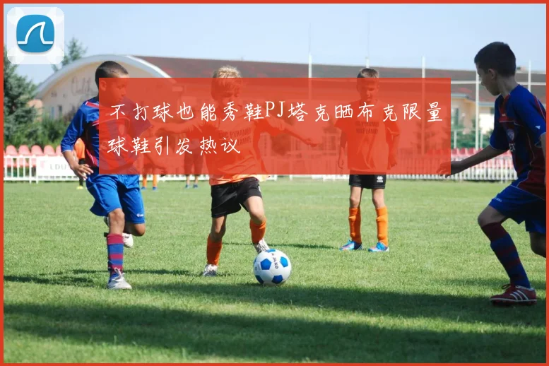 不打球也能秀鞋PJ塔克晒布克限量球鞋引发热议