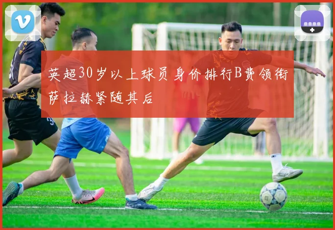 英超30岁以上球员身价排行B费领衔萨拉赫紧随其后