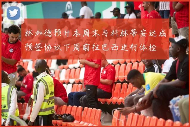 林加德预计本周末与科林蒂安达成预签协议下周前往巴西进行体检