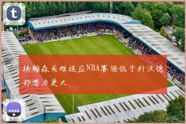 杨瀚森或难适应NBA赛场低于科沃德却潜力更大