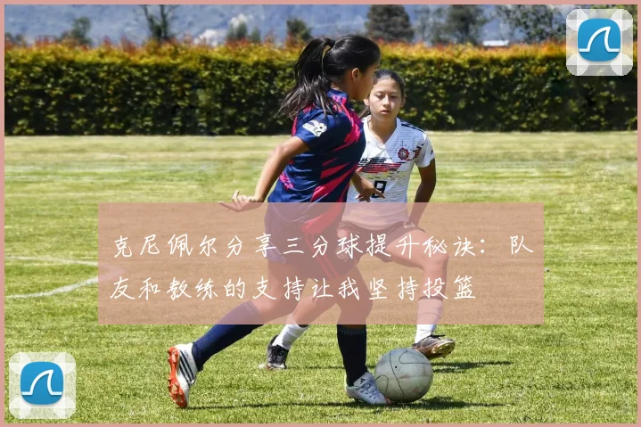 克尼佩尔分享三分球提升秘诀：队友和教练的支持让我坚持投篮