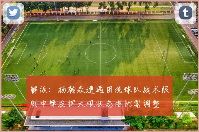 解读：杨瀚森遭遇困境球队战术限制中锋发挥大根状态堪忧需调整