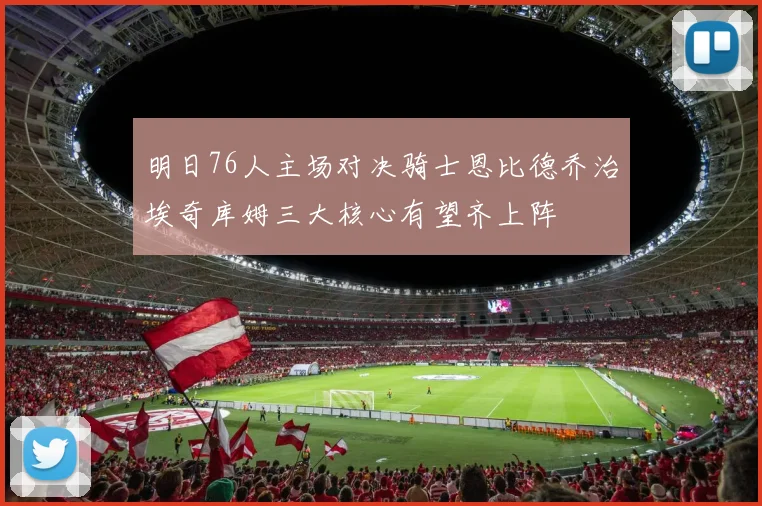 明日76人主场对决骑士恩比德乔治埃奇库姆三大核心有望齐上阵