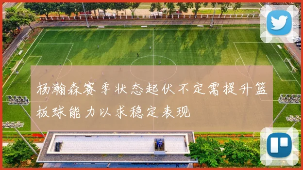 杨瀚森赛季状态起伏不定需提升篮板球能力以求稳定表现