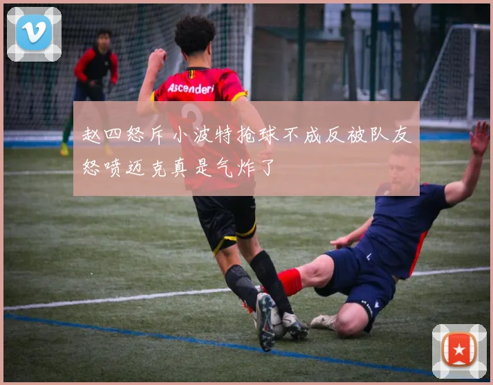 赵四怒斥小波特抢球不成反被队友怒喷迈克真是气炸了